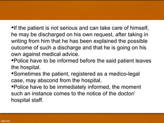 If the patient is not serious and can take care of himself, he may be discharged on his own request, after taking in writing from him that he has been explained the possible outcome of such a discharge and that he is going on his own against medical advice.  Police have to be informed before the said patient leaves the hospital. Sometimes the patient, registered as a medico-legal case, may abscond from the hospital.  Police have to be immediately informed, the moment such an instance comes to the notice of the doctor/ hospital staff. 