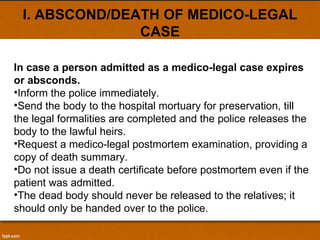 I. ABSCOND/DEATH OF MEDICO-LEGAL CASE In case a person admitted as a medico-legal case expires or absconds. Inform the police immediately. Send the body to the hospital mortuary for preservation, till the legal formalities are completed and the police releases the body to the lawful heirs. Request a medico-legal postmortem examination, providing a copy of death summary. Do not issue a death certificate before postmortem even if the patient was admitted. The dead body should never be released to the relatives; it should only be handed over to the police. 