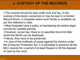 J. CUSTODY OF THE RECORDS The records should be kept under lock and key, in the custody of the doctor concerned or may be kept in a Central Record Room, in hospitals where such facility is available; as per the institution’s rules. Most hospitals have a policy of maintaining all medico-legal records for variable periods. However, as per law, there is no specified time limit after which the MLRs can be destroyed. Hence, they have to be preserved.  In view of the multitude of cases against the doctors under the Consumer Protection Act, it is advisable to preserve all the MLC records for a period of at least10years or till the disposal of case by the court. 