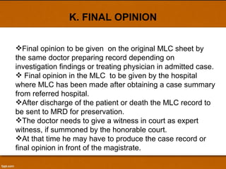 K. FINAL OPINION Final opinion to be given  on the original MLC sheet by the same doctor preparing record depending on investigation findings or treating physician in admitted case. Final opinion in the MLC  to be given by the hospital where MLC has been made after obtaining a case summary from referred hospital. After discharge of the patient or death the MLC record to be sent to MRD for preservation. The doctor needs to give a witness in court as expert witness, if summoned by the honorable court. At that time he may have to produce the case record or final opinion in front of the magistrate. 