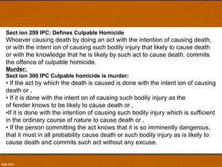 Sect ion 299 IPC: Defines Culpable Homicide Whoever causing death by doing an act with the intention of causing death, or with the intent ion of causing such bodily injury that likely to cause death or with the knowledge that he is likely by such act to cause death, commits the offence of culpable homicide. Murder:  Sect ion 300 IPC Culpable homicide is murder: •  If the act by which the death is caused is done with the intent ion of causing death or , •  If it is done with the intent on of causing such bodily injury as the of fender knows to be likely to cause death or , • If it is done with the intention of causing such bodily injury which is sufficient in the ordinary course of nature to cause death or , •  If the person committing the act knows that it is so imminently dangerous, that it must in all probability cause death or such bodily injury as is likely to cause death and commits such act without any excuse. 