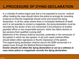 L.PROCEDURE OF DYING DECLARATION In a critically ill medico legal case that is not expected to survive, medical officer treating the case should inform the police to arrange for recording evidence so that the magistrate should come and record the dying declaration. In all the cases where there is immediate likelihood of death and it is not possible to contact a magistrate, the dying declaration must be recorded by the doctor of the unit concerned in the presence of another gazetted officer or two responsible persons, either two fellow doctors or two persons from qualified nursing staff . Statement of the witness shall be recorded, preferably in the vernacular of the patient in which he/ she speaks. In all such cases medical officer should obtain either signatures or thumb impression of the patient. The original dying declaration shall be sent to the SDM concerned in a sealed cover through the Medical Record Department. Doctor should not attest the dying declaration or act as a witness in case when police or magistrate records the dying declaration. 