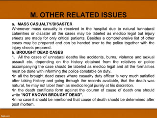 M. OTHER RELATED ISSUES a. MASS CASUALTY/DISASTER Whenever mass casualty is received in the hospital due to natural /unnatural calamities or disaster all the cases may be labeled as medico legal but injury sheets are made for only critical patients. Besides a comprehensive list of other cases may be prepared and can be handed over to the police together with the injury sheets prepared. b. BROUGHT DEAD CASES 1.  All the cases of unnatural deaths like accidents, burns, violence and sexual assault etc. depending on the history obtained from the relatives or police accompanying the case should be labeled as medico legal and all the formalities must be done with informing the police constable on duty. In all the brought dead cases where casualty duty officer is very much satisfied after taking history and going through the records available, that the death was natural, he may not label them as medico legal purely at his discretion. In the death certificate form against the column of cause of death one should write “ NOT KNOWN BROUGHT DEAD” .  In no case it should be mentioned that cause of death should be determined after post mortem. 