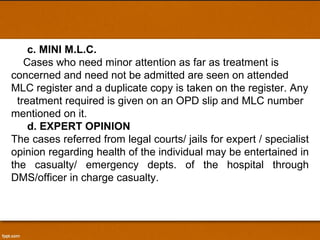 c. MINI M.L.C. Cases who need minor attention as far as treatment is concerned and need not be admitted are seen on attended MLC register and a duplicate copy is taken on the register. Any  treatment required is given on an OPD slip and MLC number mentioned on it.  d. EXPERT OPINION The cases referred from legal courts/ jails for expert / specialist opinion regarding health of the individual may be entertained in the casualty/ emergency depts. of the hospital through DMS/officer in charge casualty. 