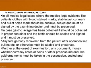 e. MEDICO LEGAL EVIDENCE/ARTICLES In all medico legal cases where the medico legal evidence like patients clothes with blood stained marks, stab injury, cut mark and bullet holes mark should be encircle, sealed and must be signed by the examining doctor and must be preserved.  In case gastric lavage has been collected it should be collected in proper container and the bottle should be sealed and signed and it must be preserved.  Any foreign body recovered from the patient after operation like bullets etc. or otherwise must be sealed and preserved. Further at the onset of examination, any document, money whether currency notes or coins or other precious material like gold ornaments must be taken in the possession, sealed and preserved.  