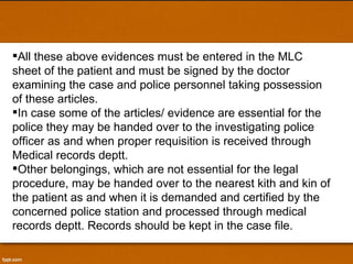 All these above evidences must be entered in the MLC sheet of the patient and must be signed by the doctor examining the case and police personnel taking possession of these articles. In case some of the articles/ evidence are essential for the police they may be handed over to the investigating police officer as and when proper requisition is received through Medical records deptt.  Other belongings, which are not essential for the legal procedure, may be handed over to the nearest kith and kin of the patient as and when it is demanded and certified by the concerned police station and processed through medical records deptt. Records should be kept in the case file. 