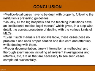 CONCLUSION Medico-legal cases have to be dealt with properly, following the institution’s prevailing guidelines.  Usually, all the big hospitals and the teaching institutions have an ‘institutional medico-legal manual’ which gives, in a step-wise detail, the correct procedure of dealing with the various kinds of MLCs.  Even if such manuals are not available, these cases pose no problem if one uses proper caution and due care and attention, while dealing with them.  Proper documentation, timely information, a methodical and thorough examination including all relevant investigations and referrals, etc, are all that are necessary to see such cases completed successfully. 