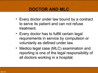 DOCTOR AND MLC Every doctor under law bound by a contract to serve its patient and can not refuse treatment. Every doctor has to fulfill certain legal requirements in service by compulsion or voluntarily as defined under law. Medico legal case (MLC) examination and reporting is one of the legal responsibility of all doctors working in a hospital. 