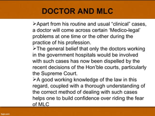 DOCTOR AND MLC Apart from his routine and usual “clinical” cases, a doctor will come across certain ‘Medico-legal’ problems at one time or the other during the practice of his profession.  The general belief that only the doctors working in the government hospitals would be involved with such cases has now been dispelled by the recent decisions of the Hon’ble courts, particularly the Supreme Court.  A good working knowledge of the law in this regard, coupled with a thorough understanding of the correct method of dealing with such cases helps one to build confidence over riding the fear of MLC 
