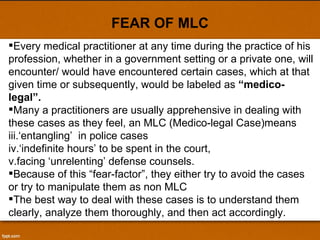 FEAR OF MLC Every medical practitioner at any time during the practice of his profession, whether in a government setting or a private one, will encounter/ would have encountered certain cases, which at that given time or subsequently, would be labeled as  “medico-legal”.  Many a practitioners are usually apprehensive in dealing with these cases as they feel, an MLC (Medico-legal Case)means ‘ entangling’  in police cases ‘ indefinite hours’ to be spent in the court,  facing ‘unrelenting’ defense counsels.  Because of this “fear-factor”, they either try to avoid the cases or try to manipulate them as non MLC The best way to deal with these cases is to understand them clearly, analyze them thoroughly, and then act accordingly. 