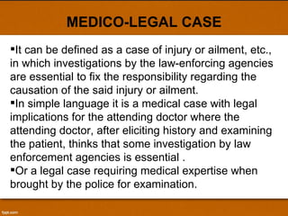MEDICO-LEGAL CASE It can be defined as a case of injury or ailment, etc., in which investigations by the law-enforcing agencies are essential to fix the responsibility regarding the causation of the said injury or ailment. In simple language it is a medical case with legal implications for the attending doctor where the attending doctor, after eliciting history and examining the patient, thinks that some investigation by law enforcement agencies is essential . Or a legal case requiring medical expertise when brought by the police for examination.  