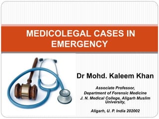 Dr Mohd. Kaleem Khan
Associate Professor,
Department of Forensic Medicine
J. N. Medical College, Aligarh Muslim
University,
Aligarh, U. P. India 202002
MEDICOLEGAL CASES IN
EMERGENCY
 