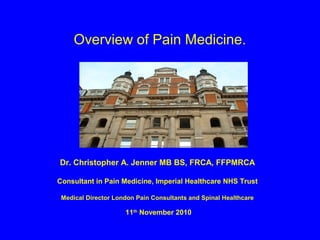 Overview of Pain Medicine.




Dr. Christopher A. Jenner MB BS, FRCA, FFPMRCA

Consultant in Pain Medicine, Imperial Healthcare NHS Trust

 Medical Director London Pain Consultants and Spinal Healthcare

                     11th November 2010
 
