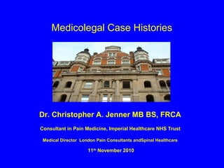 Medicolegal Case Histories




Dr. Christopher A. Jenner MB BS, FRCA
Consultant in Pain Medicine, Imperial Healthcare NHS Trust

 Medical Director London Pain Consultants andSpinal Healthcare

                     11th November 2010
 