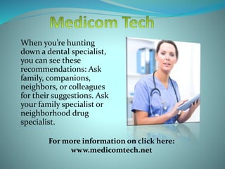 When you’re hunting
down a dental specialist,
you can see these
recommendations: Ask
family, companions,
neighbors, or colleagues
for their suggestions. Ask
your family specialist or
neighborhood drug
specialist.
For more information on click here:
www.medicomtech.net
 