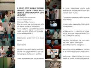 IL PROF. DOTT. GUIDO TERSILLI                si vuole risparmiare anche sulle
PRIMARIO DELLA CLINICA VILLA                 emergenze notture perchè non rim-
CELESTE CONVENZIONATA CON                    borsate dalle mutue.
LE MUTUE
http://www.youtube.com/view_play_            "i poveri son sempre quelli che paga-
list?p=A0115EA8D37432E7                      no di meno"
clinica perfetta, ma cara
dove la mutua non rimborsa non si fa         cinegiornale, ospedali pubblici vs cli-
più niente anche se necessario.              niche private
non si vogliono casi difficili e costosi
malati cronici e difficili, gli consiglia-   un'operazione in corso viene sospe-
no ospedale pubblico)                        sa per anomalie nel pagamento ( pri-
                                             ma i soldi poi la salute)
il laboratorio analisi non ha le cose
basilari                                     bambino complicato ma con mam-
                                             ma bella, passa comunque.
poche lastre                                 approfitta mamma bisognosa

mandano via storia prima mutuata,            approfitta subito del talento nascen-
perché non paga differenza per ca-           te di cremona per sostituire lazzarini.
mera singola. (tutto per il rpofitto).
                                             resta solo, fiutano l'affare di ricon-
i maliti si lamentano del cibo scadente      vertire la clinica in chirurgia plastica.
 