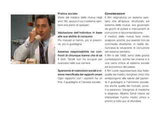 pratica sociale:                          Considerazioni
Visite dal medico della mutua negli       Il film stigmatizza un sistema sani-
anni '60, epoca in cui il sistema sani-   tario che all'epoca, strutturato sul
tario era pieno di sperperi.              sistema delle mutue, era governato
                                          da giochi di potere e meccanismi di
Valutazione dell'individuo in base        corruzione e raccomandazione.
alle sue abilità di consumo               Il medico della mutua fece molto
Più mutuati si hanno, più si prescri-     scalpore, poiché, pur avendo toni da
ve, più si guadagna.                      commedia divertente, in realtà de-
                                          nunciava la situazione di corruzione
assenza responsabilità nei con-           del sistema sanitario.
fronti di chiunque tranne che di sé       Il film è del 1968, anno delle grandi
Il dott. Tersilli non ha scrupoli per     contestazioni. anche nel cinema vi è
avanzare nella sua carriera.              una certa critica al sistema sociale
                                          ed economico del paese.
sparizione di coercizioni sociali e vi-   Il film vuole rappresentare due Italie:
sione mercificata dei rapporti umani      quella dei medici, borghesi cinici che
Ogni rapporto con i pazienti ha un        antepongono alla salute del pazien-
fine, il guadagno e l'ascesa sociale.     te il guadagno e l'arrivismo sociale,
                                          ma anche quella dei mutuati, pove-
                                          ri e paranoici, bisognosi di medicine
                                          e diagnosi; Alberto Sordi riesce ad
                                          interpretare l'uomo medio cinico e
                                          pronto a tutto pur di sfondare.
 