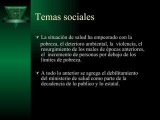 Temas sociales La situación de salud ha empeorado con la  pobreza, el deterioro ambiental, la  violencia, el resurgimiento de los males de épocas anteriores, el  incremento de personas por debajo de los limites de pobreza. A todo lo anterior se agrega el debilitamiento  del ministerio de salud como parte de la decadencia de lo publico y lo estatal. 