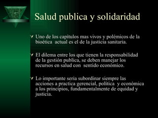 Salud publica y solidaridad Uno de los capítulos mas vivos y polémicos de la bioética  actual es el de la justicia sanitaria. El dilema entre los que tienen la responsabilidad de la gestión publica, se deben manejar los recursos en salud con  sentido económico. Lo importante seria subordinar siempre las acciones a practica gerencial, política  y económica a los principios, fundamentalmente de equidad y justicia. 