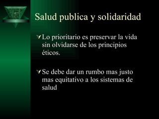 Salud publica y solidaridad Lo prioritario es preservar la vida sin olvidarse de los principios éticos. Se debe dar un rumbo mas justo mas equitativo a los sistemas de salud 