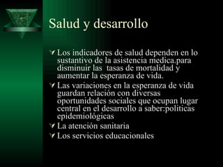 Salud y desarrollo Los indicadores de salud dependen en lo sustantivo de la asistencia medica.para disminuir las  tasas de mortalidad y aumentar la esperanza de vida. Las variaciones en la esperanza de vida guardan relación con diversas oportunidades sociales que ocupan lugar central en el desarrollo a saber:politicas epidemiológicas La atención sanitaria Los servicios educacionales 