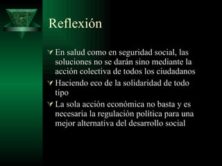 Reflexión En salud como en seguridad social, las soluciones no se darán sino mediante la acción colectiva de todos los ciudadanos Haciendo eco de la solidaridad de todo tipo La sola acción económica no basta y es necesaria la regulación política para una mejor alternativa del desarrollo social 