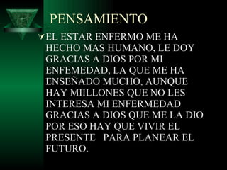 PENSAMIENTO EL ESTAR ENFERMO ME HA HECHO MAS HUMANO, LE DOY GRACIAS A DIOS POR MI ENFEMEDAD, LA QUE ME HA ENSEÑADO MUCHO, AUNQUE HAY MIILLONES QUE NO LES INTERESA MI ENFERMEDAD GRACIAS A DIOS QUE ME LA DIO POR ESO HAY QUE VIVIR EL PRESENTE  PARA PLANEAR EL FUTURO. 