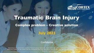 Traumatic Brain Injury
Complex problem – Creative solution
July 2021
Confidential
Statements in this presentation constitute "forward-looking“ statements. These statements, which generally describe the objectives, plans, or goals of
Medicortex Finland Oy, may involve risks and uncertainties that could cause actual results to differ materially from those stated or implied in this context.
© Medicortex Finland Oy
 