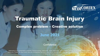 Traumatic Brain Injury
Complex problem – Creative solution
June 2021
Confidential
Statements in this presentation constitute "forward-looking“ statements. These statements, which generally describe the objectives, plans, or goals of
Medicortex Finland Oy, may involve risks and uncertainties that could cause actual results to differ materially from those stated or implied in this context.
© Medicortex Finland Oy
 