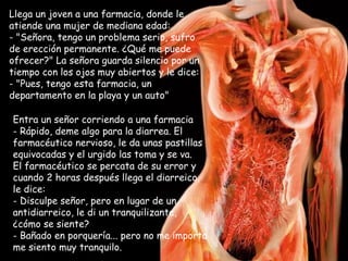 Llega un joven a una farmacia, donde le atiende una mujer de mediana edad:  "Señora, tengo un problema serio, sufro de erección permanente. ¿Qué me puede ofrecer?" La señora guarda silencio por un tiempo con los ojos muy abiertos y le dice:  - "Pues, tengo esta farmacia, un departamento en la playa y un auto" Entra un señor corriendo a una farmacia Rápido, deme algo para la diarrea. El farmacéutico nervioso, le da unas pastillas equivocadas y el urgido las toma y se va.  El farmacéutico se percata de su error y cuando 2 horas después llega el diarreico, le dice:  Disculpe señor, pero en lugar de un antidiarreico, le di un tranquilizante,  ¿cómo se siente? Bañado en porquería... pero no me importa me siento muy tranquilo. 