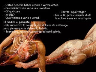 Usted debería haber venido a verme antes.  En realidad fui a ver a un curandero.  ¿Y qué cosa le dijo? - Que viniera a verlo a usted. Doctor, ¿qué tengo? - No lo sé, pero cualquier duda la aclararemos en la autopsia. El médico al paciente:  No encuentro la causa de sus dolores de estómago, pero pienso que se debe a la bebida.  - Bueno doc, volveré cuando usted esté sobrio. 