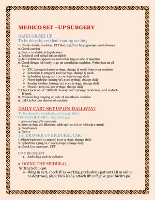 MEDICO SET –UP SURGERY
DAILY OR SET UP
To be done by resident coming on duty
1. Check circuit, machine, ETT(6.0, 6.5, 7.0), laryngoscope, oral airways
2. Check suction
3. Bicitra available in top drawer
4. Epidural and spinal kits available
5. Jet ventilation apparatus and ambu bag on side of machine
6. Check drugs: All ready togo on anesthesia machine: Write date on all
Meds.
 TPL (25mg/cc) 20cc syringe, change Q week from drug machine
 Ketamine (10mg/cc) 10cc syringe, change Q week
 Ephedrine (5mg/cc), 10cc syringe change daily
 Phenylephrine (100ug/cc), 10cc syringe, change daily
 Succinylcholine (20mg/cc), 10cc syringe, change daily
 Pitocin (10u/cc), 5cc syringe, change daily
7. Check location of "Difficult Airway Box" (orange tackle box) and restock
If used.
8. Pressure bag hanging on side of anesthesia machine
9. LMA in bottom drawer of machine
DAILY CART SET UP (IN HALLWAY)
To be done by resident coming on duty
ON TOP OF CART - Ready to go:
1. 30cc syringe 3% nesacaine
2. 30cc syringe 2% lidocaine with epi 1:400K or with epi 1:200K
3. Bicarbonate
4. Bicitra
3rd DRAWER OF EPIDURAL CART
1. Phenylephrine (0.1mg/cc) 10cc syringe, change daily
2. Ephedrine (5mg/cc) 10cc syringe, change daily
3. Check laryngoscope, ETT
ON SIDE OF CART
1. Ambu bag and O2 cylinder
2. DOING THE EPIDURAL
Sittingtechnique
 Bring in cart, checkIV is working, prehydratepatient (LR or saline
no dextrose), placeEKG leads, attach BP cuff, give 30cc bicitrapo
 