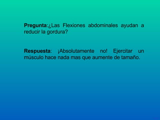 Pregunta :¿Las Flexiones abdominales ayudan a reducir la gordura? Respuesta : ¡Absolutamente no! Ejercitar un músculo hace nada mas que aumente de tamaño. 