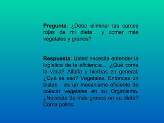 Pregunta : ¿Debo eliminar las carnes rojas de mi dieta  y comer más vegetales y granos? Respuesta : Usted necesita entender la logística de la eficiencia... .¿Qué come la vaca? Alfalfa y hierbas en general. ¿Qué es eso? Vegetales. Entonces un bistek  es un mecanismo eficiente de colocar vegetales en su Organismo. ¿Necesita de más granos en su dieta? Coma pollos. 