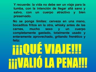 Y recuerde: la vida no debe ser un viaje para la tumba, con la intención de llegar allá sano y salvo, con un cuerpo atractivo y bien preservado. ¡¡¡VALIÓ LA PENA!!! ¡¡¡QUÉ VIAJE!!! No se ponga límites: cerveza en una mano, bocaditos fritos en la otra, whisky antes de las carnes, mucho sexo y un cuerpo completamente gastado, totalmente usado y enteramente aprovechado, gritando frenético y feliz: 