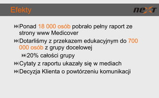 Efekty Ponad  18 000 osób  pobrało pełny raport ze strony www Medicover Dotarliśmy z przekazem edukacyjnym do  700 000 osób  z grupy docelowej 20% całości grupy Cytaty z raportu ukazały się w mediach Decyzja Klienta o powtórzeniu komunikacji 
