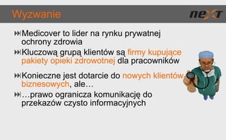 Wyzwanie Medicover to lider na rynku prywatnej ochrony zdrowia Kluczową grupą klientów są  firmy kupujące pakiety opieki zdrowotnej  dla pracowników Konieczne jest dotarcie do  nowych klientów biznesowych , ale… … prawo ogranicza komunikację do przekazów czysto informacyjnych 