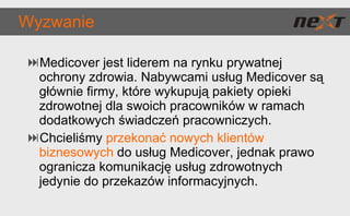 Wyzwanie Medicover jest liderem na rynku prywatnej ochrony zdrowia. Nabywcami usług Medicover są głównie firmy, które wykupują pakiety opieki zdrowotnej dla swoich pracowników w ramach dodatkowych świadczeń pracowniczych.  Chcieliśmy  przekonać nowych klientów biznesowych  do usług Medicover, jednak prawo ogranicza komunikację usług zdrowotnych jedynie do przekazów informacyjnych. 