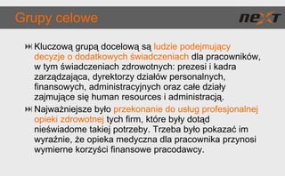 Grupy celowe Kluczową grupą docelową są  ludzie podejmujący decyzje o dodatkowych świadczeniach  dla pracowników, w tym świadczeniach zdrowotnych: prezesi i kadra zarządzająca, dyrektorzy działów personalnych, finansowych, administracyjnych oraz całe działy zajmujące się human resources i administracją. Najważniejsze było  przekonanie do usług profesjonalnej opieki zdrowotnej  tych firm, które były dotąd nieświadome takiej potrzeby. Trzeba było pokazać im wyraźnie, że opieka medyczna dla pracownika przynosi wymierne korzyści finansowe pracodawcy. 