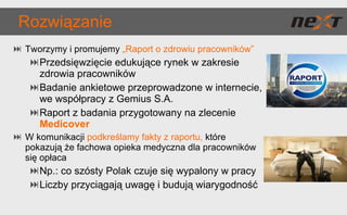 Rozwiązanie Tworzymy i promujemy  „Raport o zdrowiu pracowników” Przedsięwzięcie edukujące rynek w zakresie zdrowia pracowników Badanie ankietowe przeprowadzone w internecie, we współpracy z Gemius S.A. Raport z badania przygotowany na zlecenie  Medicover W komunikacji  podkreślamy fakty z raportu,   które pokazują że fachowa opieka medyczna dla pracowników się opłaca Np.: co szósty Polak czuje się wypalony w pracy Liczby przyciągają uwagę i budują wiarygodność 