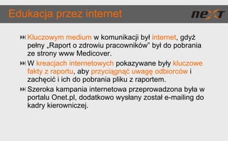 Edukacja przez internet Kluczowym medium  w komunikacji był  internet , gdyż pełny „Raport o zdrowiu pracowników” był do pobrania ze strony www Medicover. W  kreacjach internetowych  pokazywane były  kluczowe fakty z raportu , aby  przyciągnąć uwagę odbiorców  i zachęcić i ich do pobrania pliku z raportem. Szeroka kampania internetowa przeprowadzona była w portalu Onet.pl, dodatkowo wysłany został e-mailing do kadry kierowniczej. 