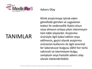 Advers Olay
Klinik araştırmaya iştirak eden
gönüllüde görülen ve uygulanan
tedavi ile nedensellik ilişkisi olsun
veya olmasın ortaya çıkan istenmeyen
tüm tıbbi olaylardır. Araştırma
ürünüyle ilgili kabul edilsin veya
edilmesin, geçici olarak araştırma
ürününün kullanımı ile ilgili anormal
bir laboratuvar bulgusu dâhil her türlü
sakıncalı ve istenmeyen bulgu,
semptom veya hastalık advers olay
olarak nitelendirilebilir.
TANIMLAR
This presentation has been prepared by using TITCK IKU GUIDANCE www.titck.gov.tr
 