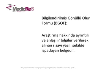 Bilgilendirilmiş Gönüllü Olur
Formu (BGOF):
Araştırma hakkında ayrıntılı
ve anlaşılır bilgiler verilerek
alınan rızayı yazılı şekilde
ispatlayan belgedir.
This presentation has been prepared by using TITCK IKU GUIDANCE www.titck.gov.tr
 