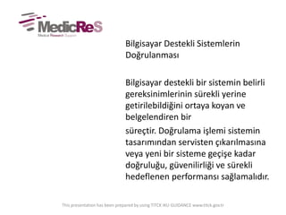 Bilgisayar Destekli Sistemlerin
Doğrulanması
Bilgisayar destekli bir sistemin belirli
gereksinimlerinin sürekli yerine
getirilebildiğini ortaya koyan ve
belgelendiren bir
süreçtir. Doğrulama işlemi sistemin
tasarımından servisten çıkarılmasına
veya yeni bir sisteme geçişe kadar
doğruluğu, güvenilirliği ve sürekli
hedeflenen performansı sağlamalıdır.
This presentation has been prepared by using TITCK IKU GUIDANCE www.titck.gov.tr
 