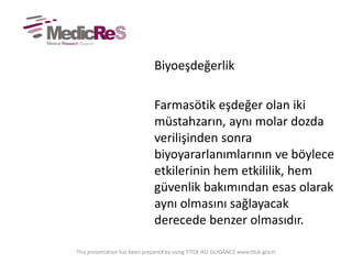 Biyoeşdeğerlik
Farmasötik eşdeğer olan iki
müstahzarın, aynı molar dozda
verilişinden sonra
biyoyararlanımlarının ve böylece
etkilerinin hem etkililik, hem
güvenlik bakımından esas olarak
aynı olmasını sağlayacak
derecede benzer olmasıdır.
This presentation has been prepared by using TITCK IKU GUIDANCE www.titck.gov.tr
 