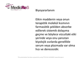 Biyoyararlanım
Etkin maddenin veya onun
terapötik molekül kısmının
farmasötik şekilden absorbe
edilerek sistemik dolaşıma
geçme ve böylece vücuttaki etki
yerinde veya onu yansıtan
biyolojik sıvılarda genellikle
serum veya plazmada var olma
hızı ve derecesidir.
This presentation has been prepared by using TITCK IKU GUIDANCE www.titck.gov.tr
 