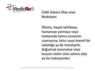Ciddi Advers Olay veya
Reaksiyon
Ölüme, hayati tehlikeye,
hastaneye yatmaya veya
hastanede kalma süresinin
uzamasına, kalıcı veya önemli bir
sakatlığa ya da maluliyete,
doğumsal anomaliye veya
kusura neden olan advers olay
ya da reaksiyondur.
This presentation has been prepared by using TITCK IKU GUIDANCE www.titck.gov.tr
 