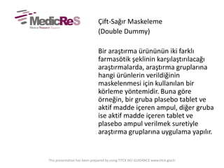 Çift-Sağır Maskeleme
(Double Dummy)
Bir araştırma ürününün iki farklı
farmasötik şeklinin karşılaştırılacağı
araştırmalarda, araştırma gruplarına
hangi ürünlerin verildiğinin
maskelenmesi için kullanılan bir
körleme yöntemidir. Buna göre
örneğin, bir gruba plasebo tablet ve
aktif madde içeren ampul, diğer gruba
ise aktif madde içeren tablet ve
plasebo ampul verilmek suretiyle
araştırma gruplarına uygulama yapılır.
This presentation has been prepared by using TITCK IKU GUIDANCE www.titck.gov.tr
 