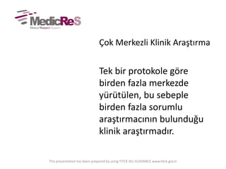 Çok Merkezli Klinik Araştırma
Tek bir protokole göre
birden fazla merkezde
yürütülen, bu sebeple
birden fazla sorumlu
araştırmacının bulunduğu
klinik araştırmadır.
This presentation has been prepared by using TITCK IKU GUIDANCE www.titck.gov.tr
 