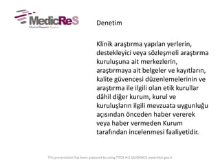 Denetim
Klinik araştırma yapılan yerlerin,
destekleyici veya sözleşmeli araştırma
kuruluşuna ait merkezlerin,
araştırmaya ait belgeler ve kayıtların,
kalite güvencesi düzenlemelerinin ve
araştırma ile ilgili olan etik kurullar
dâhil diğer kurum, kurul ve
kuruluşların ilgili mevzuata uygunluğu
açısından önceden haber vererek
veya haber vermeden Kurum
tarafından incelenmesi faaliyetidir.
This presentation has been prepared by using TITCK IKU GUIDANCE www.titck.gov.tr
 